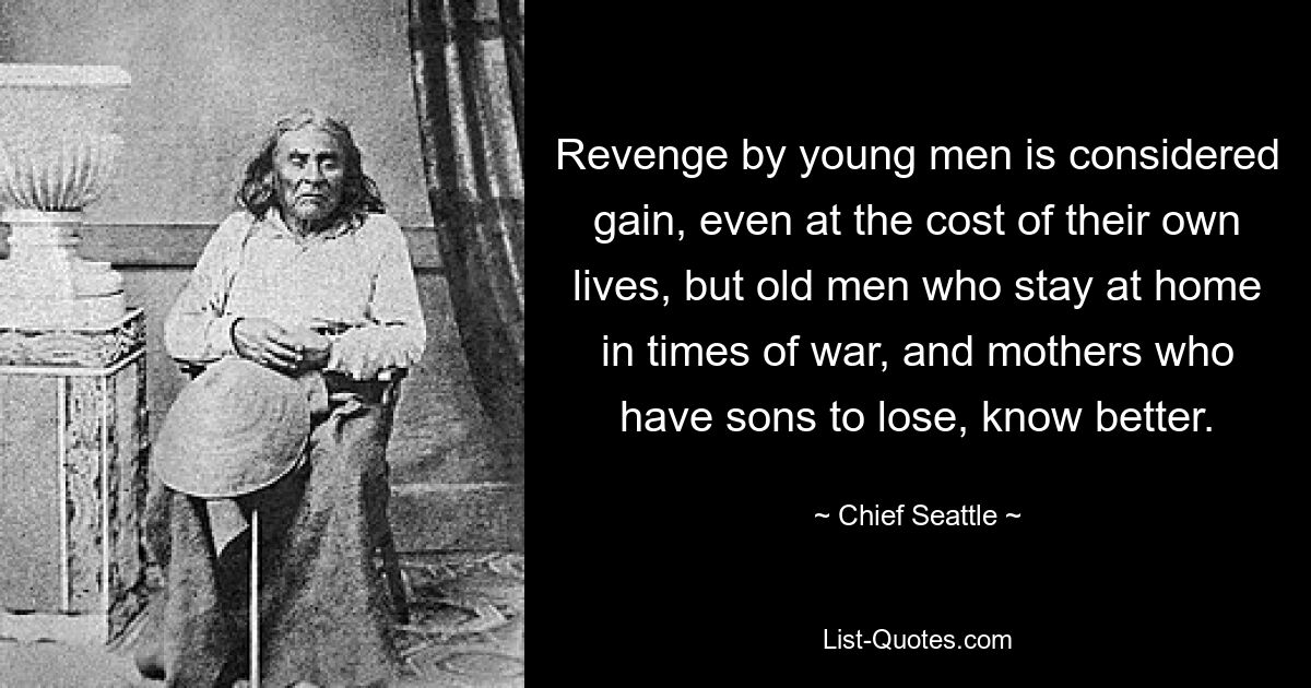 Revenge by young men is considered gain, even at the cost of their own lives, but old men who stay at home in times of war, and mothers who have sons to lose, know better. — © Chief Seattle