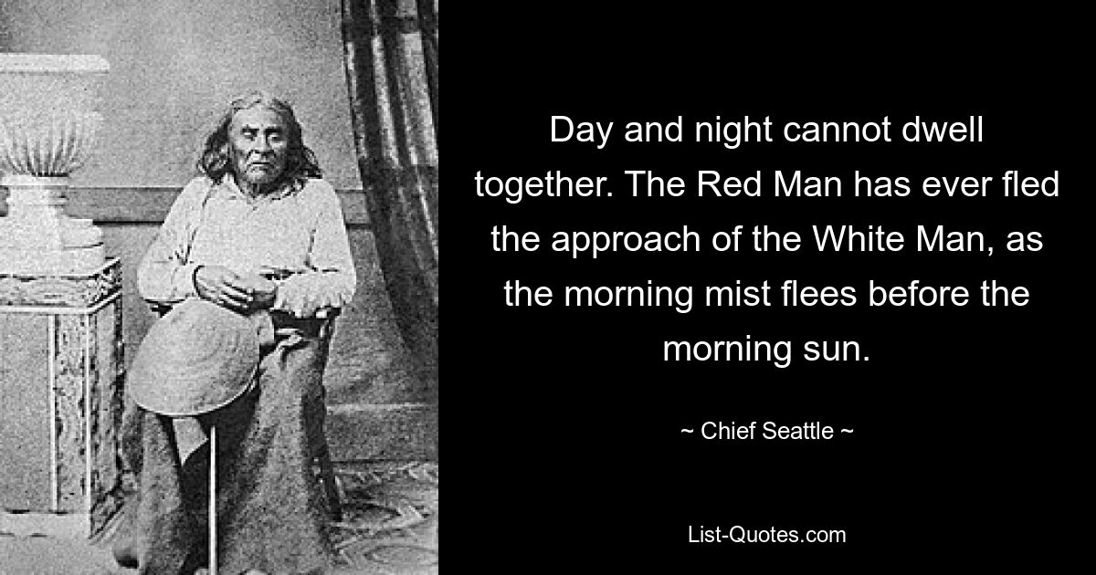 Day and night cannot dwell together. The Red Man has ever fled the approach of the White Man, as the morning mist flees before the morning sun. — © Chief Seattle