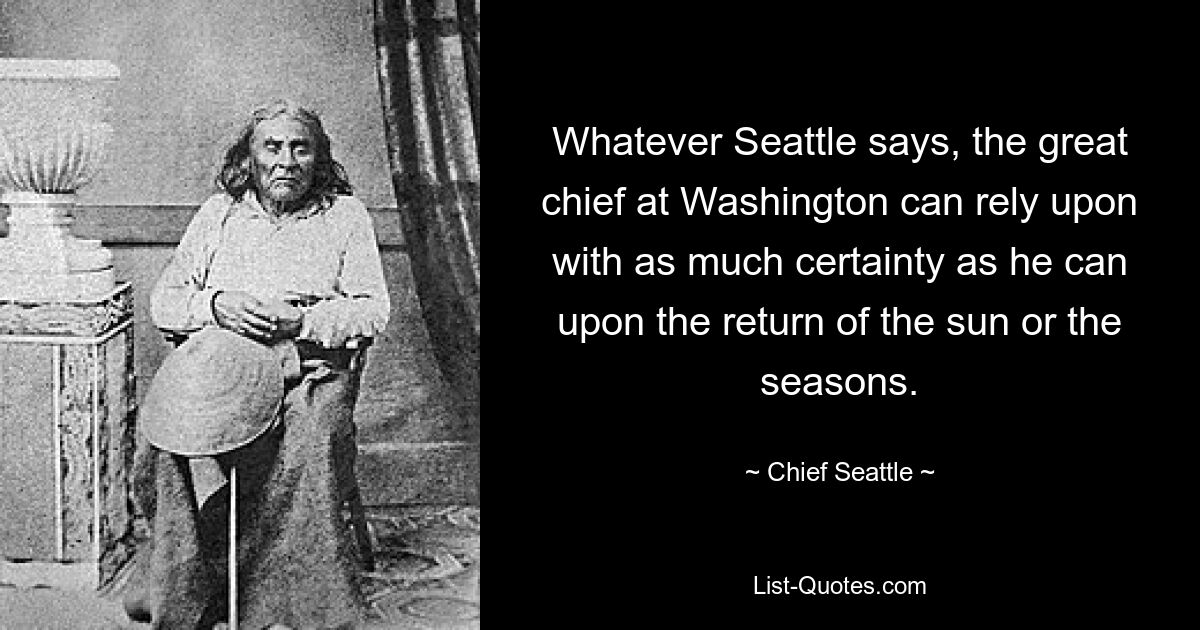 Whatever Seattle says, the great chief at Washington can rely upon with as much certainty as he can upon the return of the sun or the seasons. — © Chief Seattle