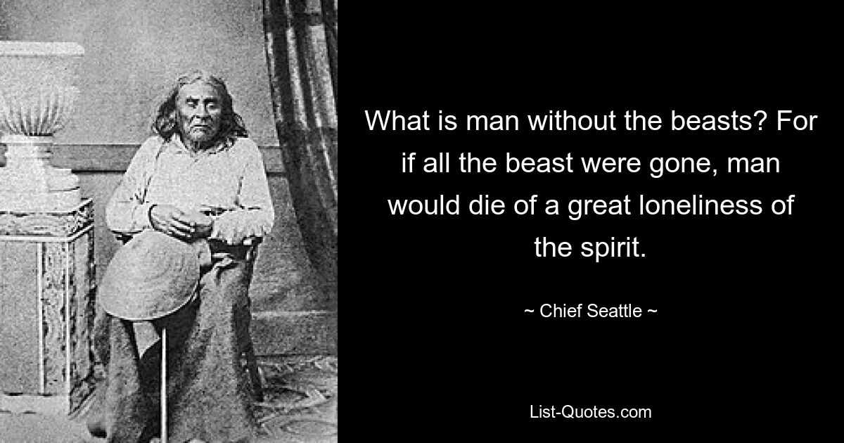 What is man without the beasts? For if all the beast were gone, man would die of a great loneliness of the spirit. — © Chief Seattle