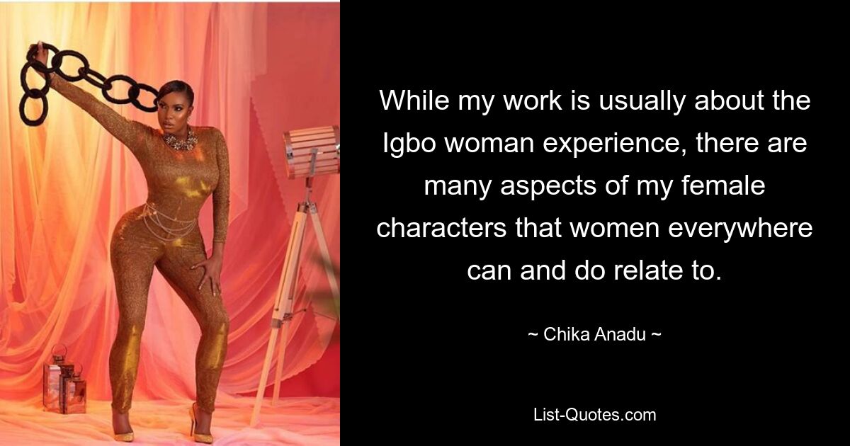 While my work is usually about the Igbo woman experience, there are many aspects of my female characters that women everywhere can and do relate to. — © Chika Anadu