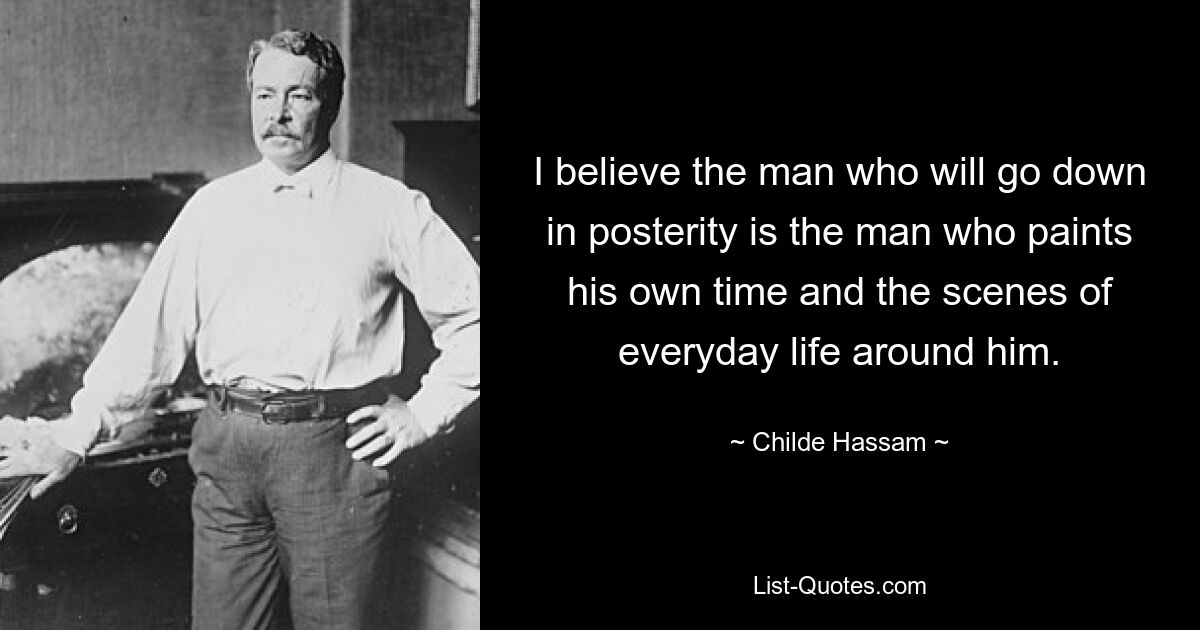 I believe the man who will go down in posterity is the man who paints his own time and the scenes of everyday life around him. — © Childe Hassam