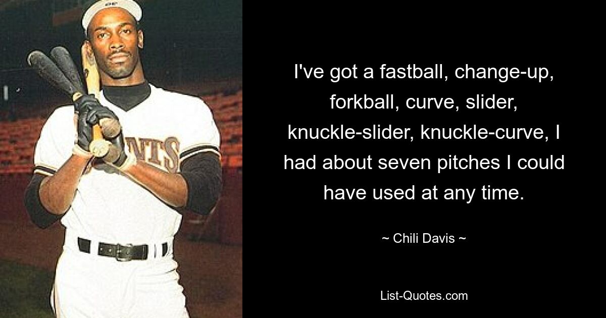 I've got a fastball, change-up, forkball, curve, slider, knuckle-slider, knuckle-curve, I had about seven pitches I could have used at any time. — © Chili Davis