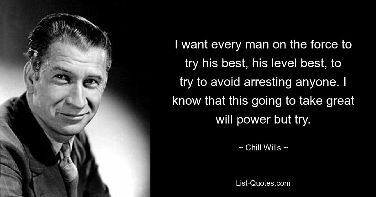 I want every man on the force to try his best, his level best, to try to avoid arresting anyone. I know that this going to take great will power but try. — © Chill Wills