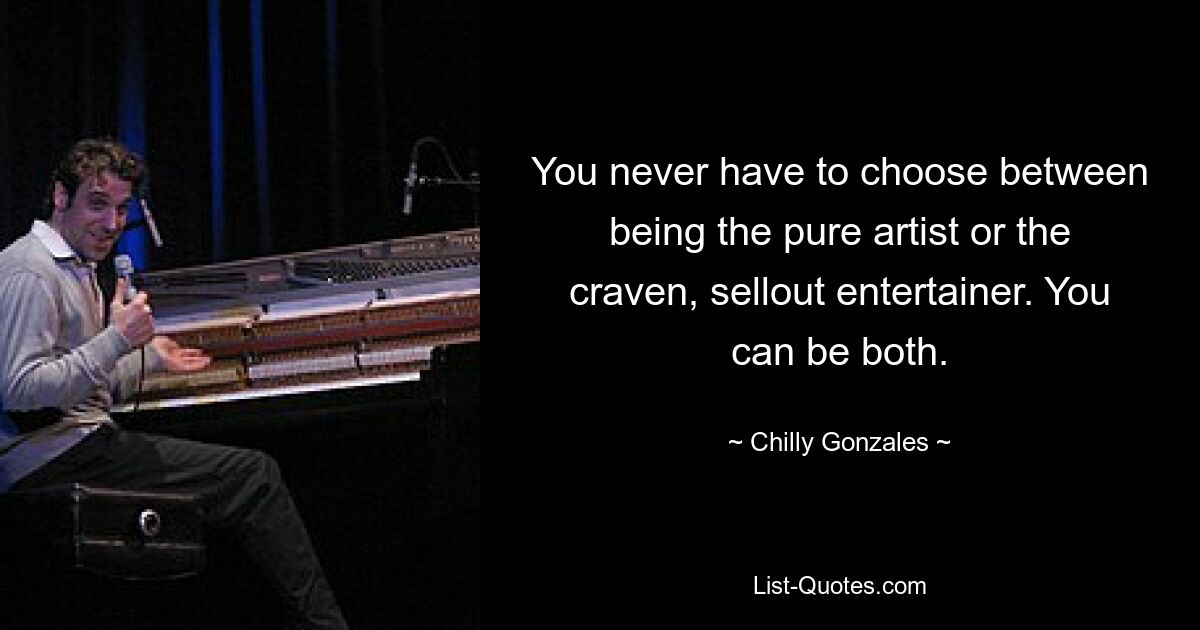 You never have to choose between being the pure artist or the craven, sellout entertainer. You can be both. — © Chilly Gonzales