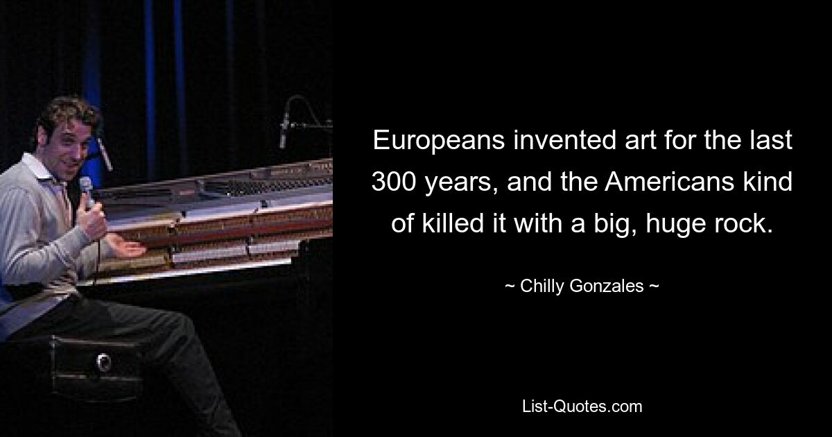 Europeans invented art for the last 300 years, and the Americans kind of killed it with a big, huge rock. — © Chilly Gonzales