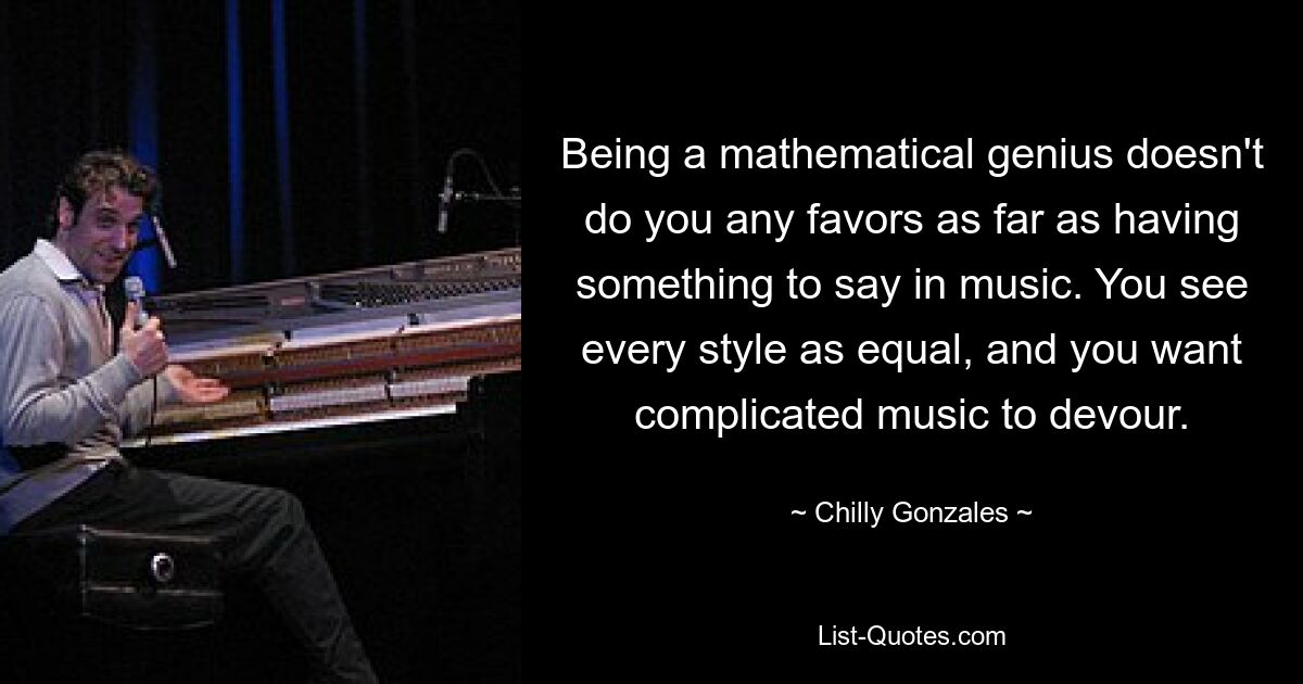 Being a mathematical genius doesn't do you any favors as far as having something to say in music. You see every style as equal, and you want complicated music to devour. — © Chilly Gonzales