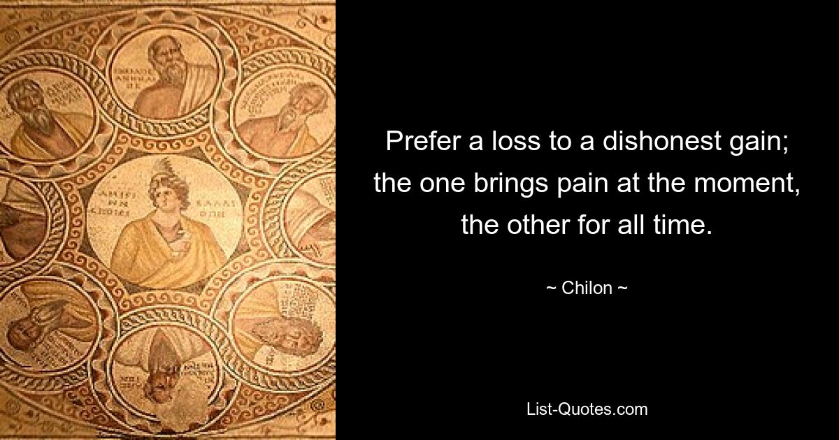 Prefer a loss to a dishonest gain; the one brings pain at the moment, the other for all time. — © Chilon