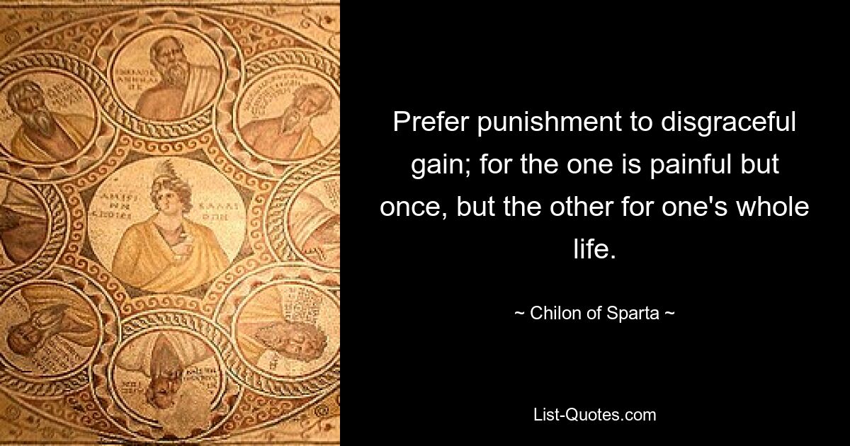 Prefer punishment to disgraceful gain; for the one is painful but once, but the other for one's whole life. — © Chilon of Sparta