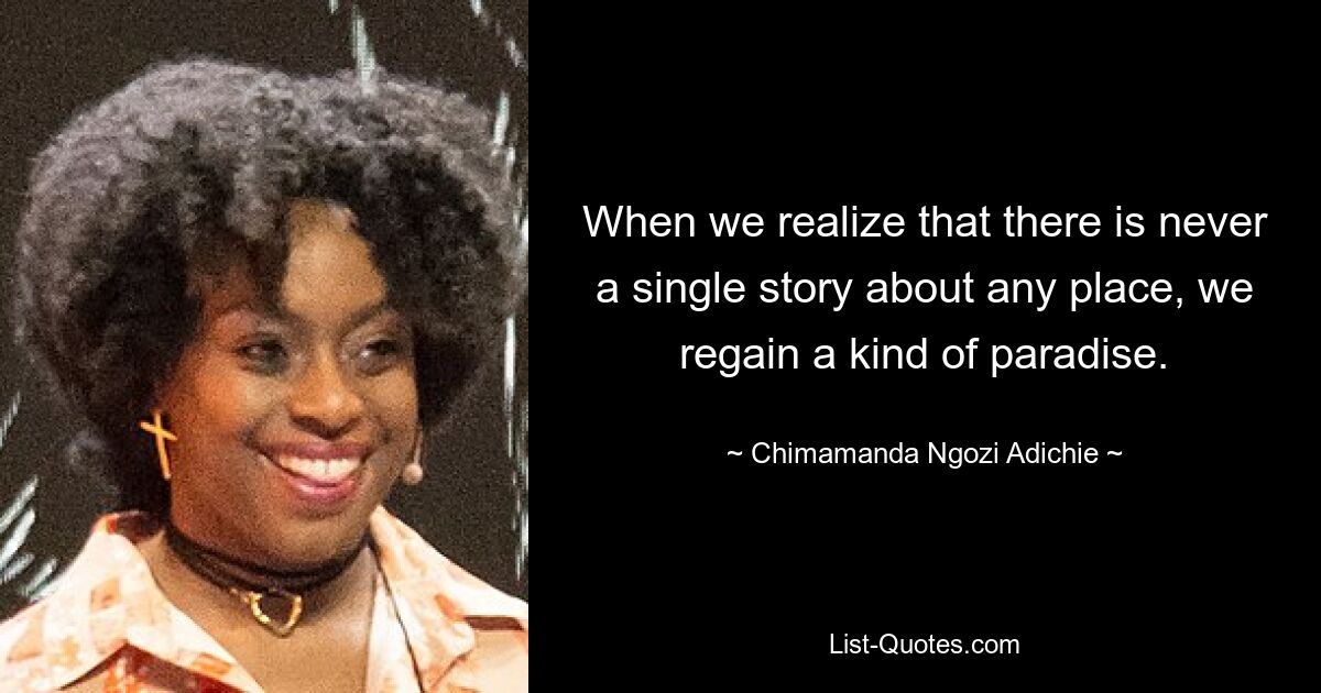 When we realize that there is never a single story about any place, we regain a kind of paradise. — © Chimamanda Ngozi Adichie