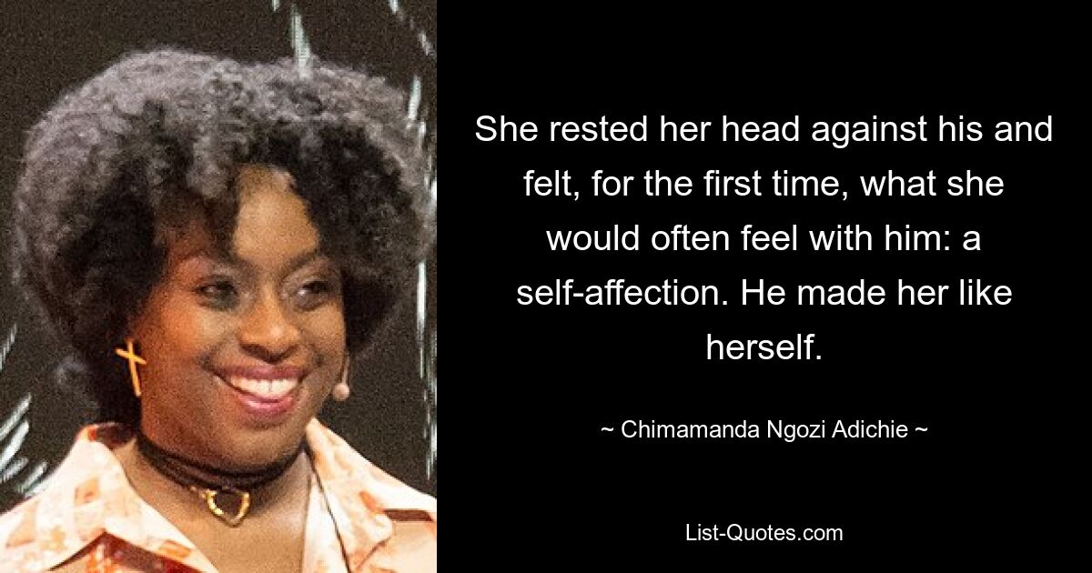 She rested her head against his and felt, for the first time, what she would often feel with him: a self-affection. He made her like herself. — © Chimamanda Ngozi Adichie