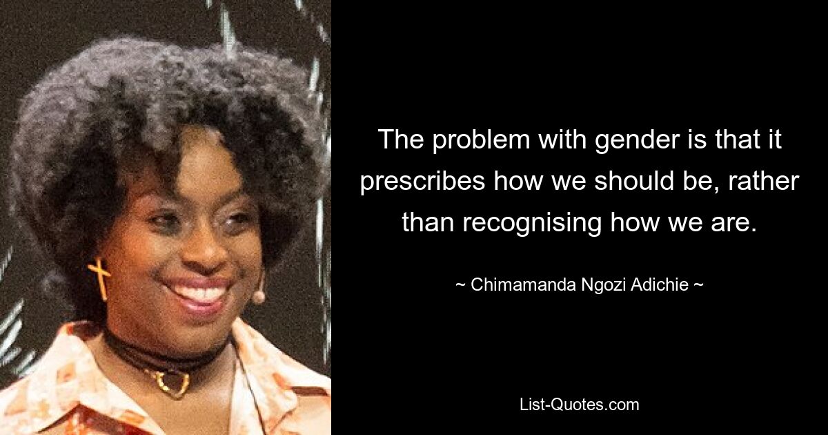 The problem with gender is that it prescribes how we should be, rather than recognising how we are. — © Chimamanda Ngozi Adichie