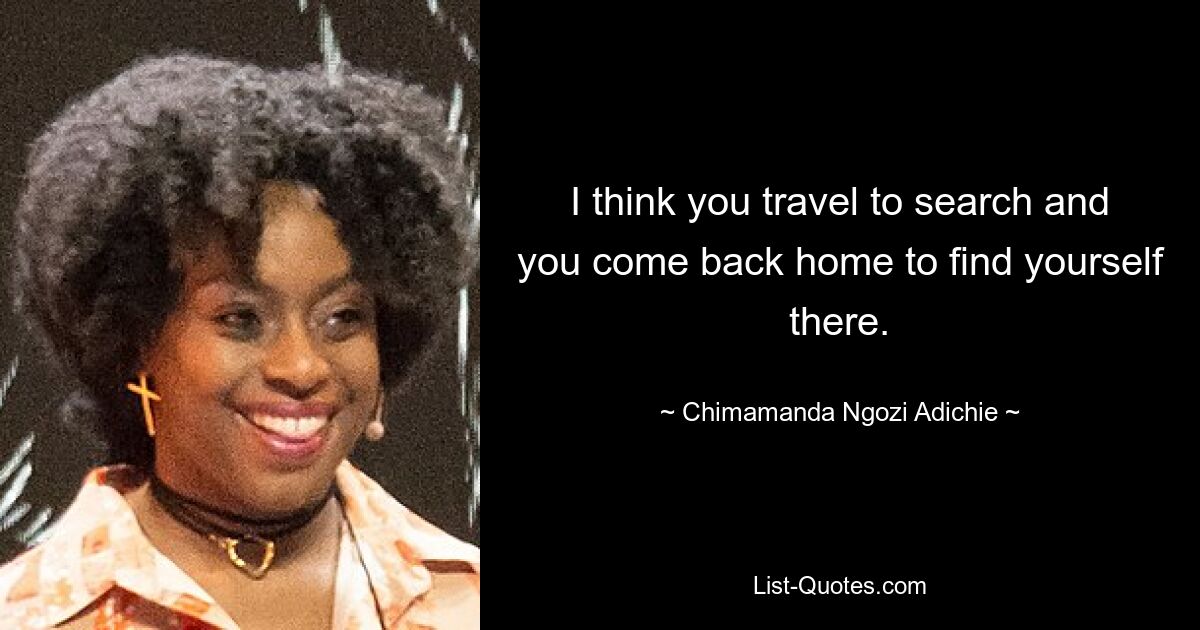 I think you travel to search and you come back home to find yourself there. — © Chimamanda Ngozi Adichie