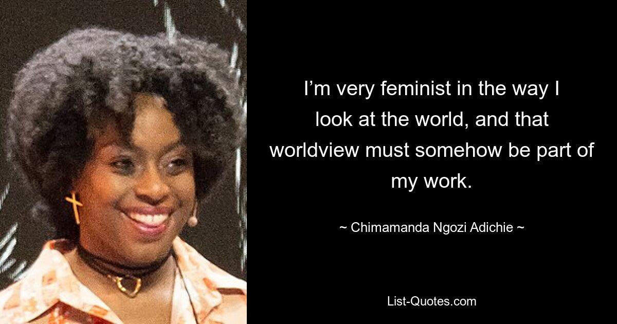 I’m very feminist in the way I look at the world, and that worldview must somehow be part of my work. — © Chimamanda Ngozi Adichie