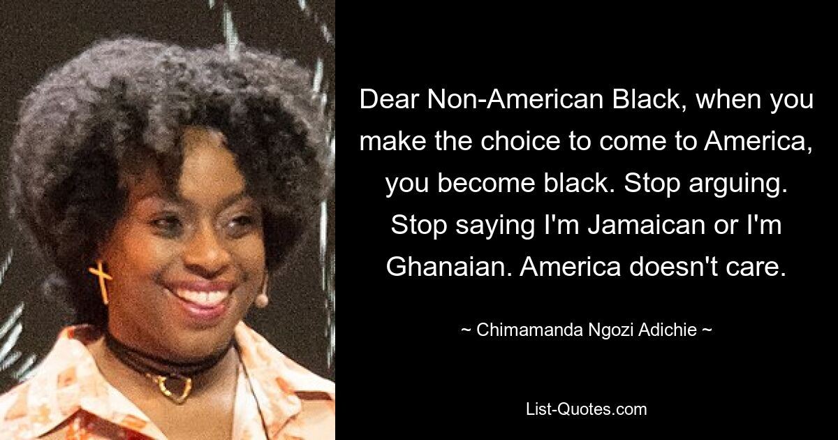 Dear Non-American Black, when you make the choice to come to America, you become black. Stop arguing. Stop saying I'm Jamaican or I'm Ghanaian. America doesn't care. — © Chimamanda Ngozi Adichie