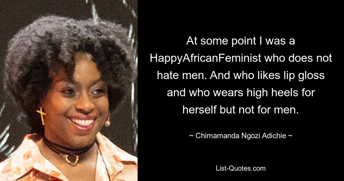 Irgendwann war ich eine glückliche afrikanische Feministin, die Männer nicht hasst. Und die auf Lipgloss steht und für sich High Heels trägt, für Männer aber nicht. — © Chimamanda Ngozi Adichie 