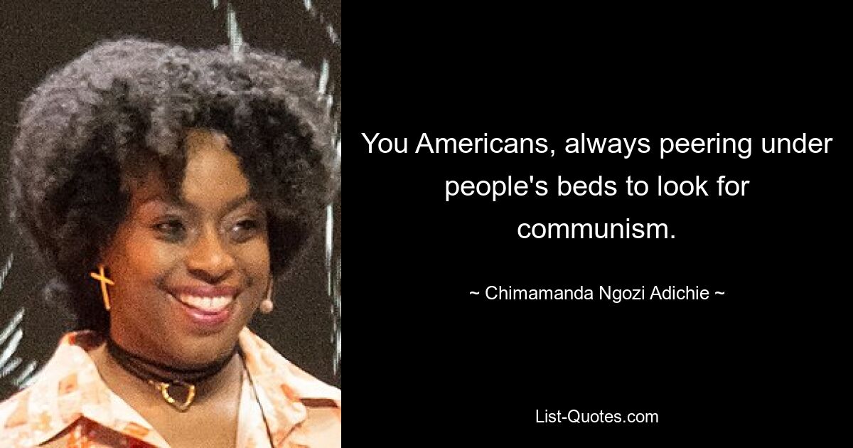 You Americans, always peering under people's beds to look for communism. — © Chimamanda Ngozi Adichie