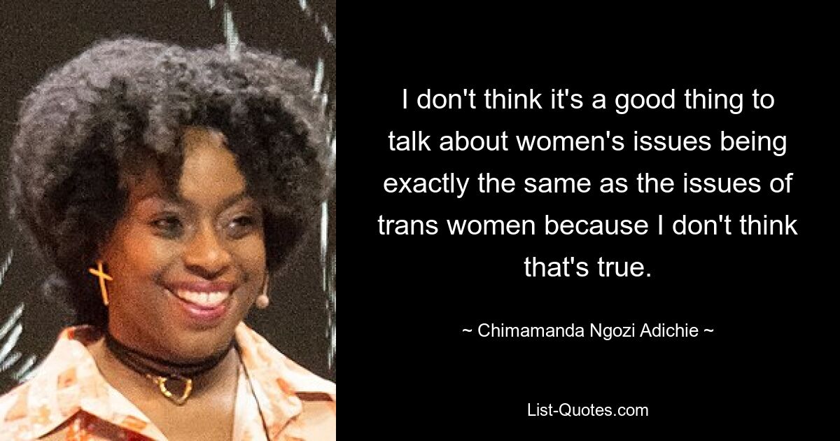 I don't think it's a good thing to talk about women's issues being exactly the same as the issues of trans women because I don't think that's true. — © Chimamanda Ngozi Adichie