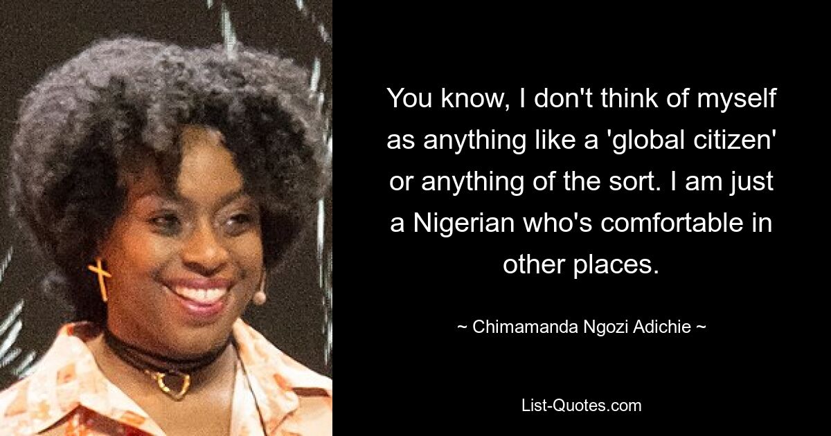 You know, I don't think of myself as anything like a 'global citizen' or anything of the sort. I am just a Nigerian who's comfortable in other places. — © Chimamanda Ngozi Adichie