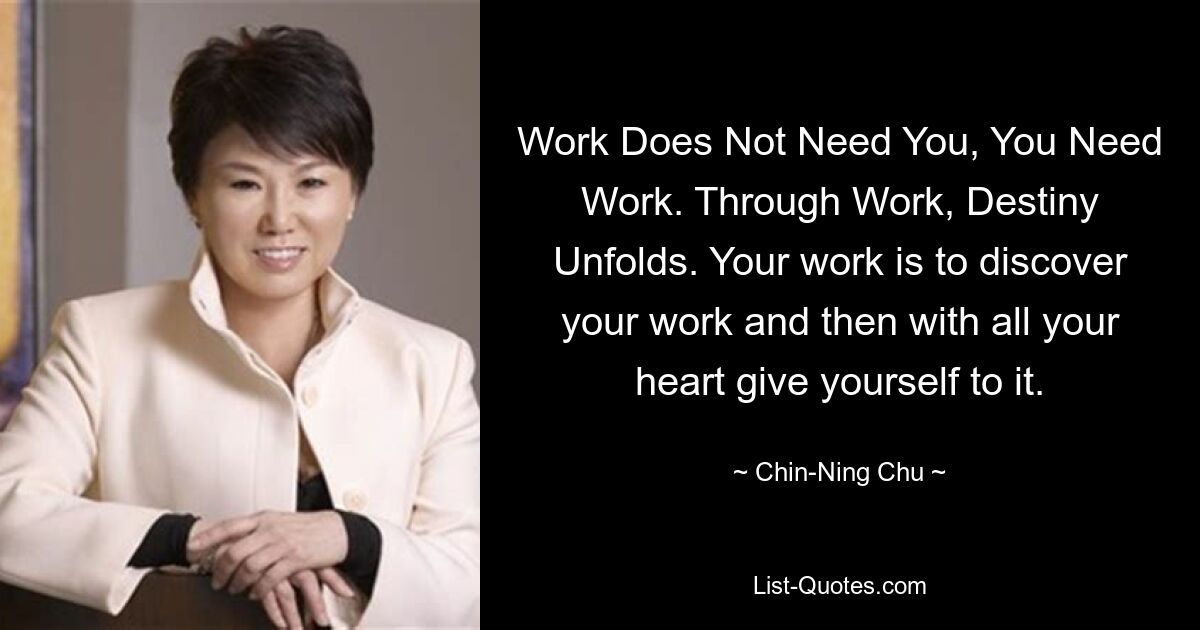 Work Does Not Need You, You Need Work. Through Work, Destiny Unfolds. Your work is to discover your work and then with all your heart give yourself to it. — © Chin-Ning Chu