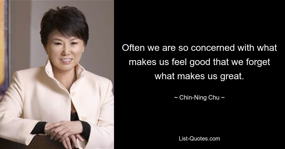 Often we are so concerned with what makes us feel good that we forget what makes us great. — © Chin-Ning Chu