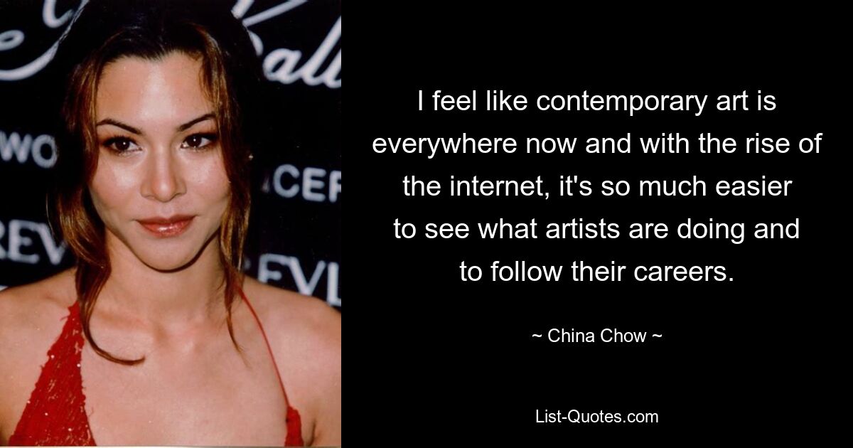 I feel like contemporary art is everywhere now and with the rise of the internet, it's so much easier to see what artists are doing and to follow their careers. — © China Chow