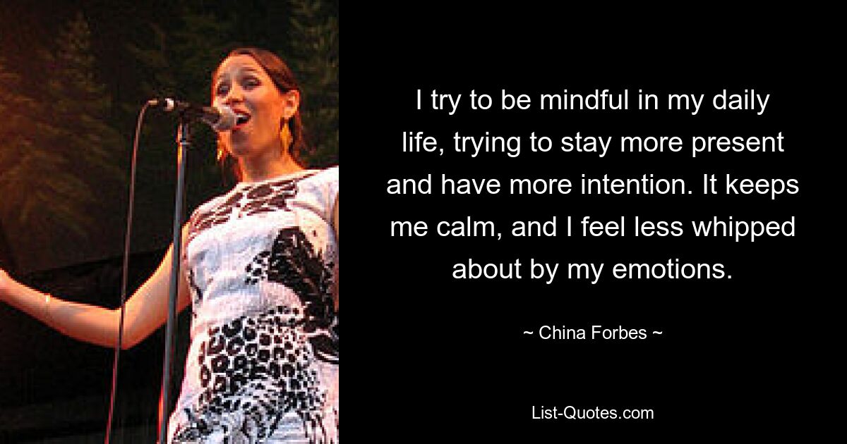 I try to be mindful in my daily life, trying to stay more present and have more intention. It keeps me calm, and I feel less whipped about by my emotions. — © China Forbes