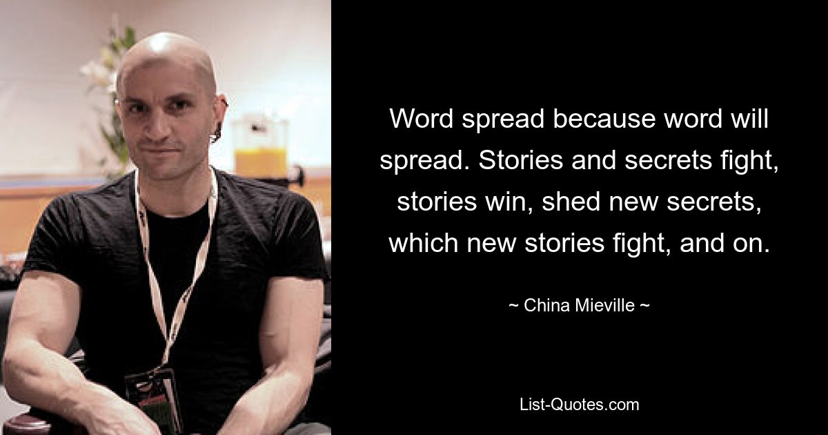 Word spread because word will spread. Stories and secrets fight, stories win, shed new secrets, which new stories fight, and on. — © China Mieville