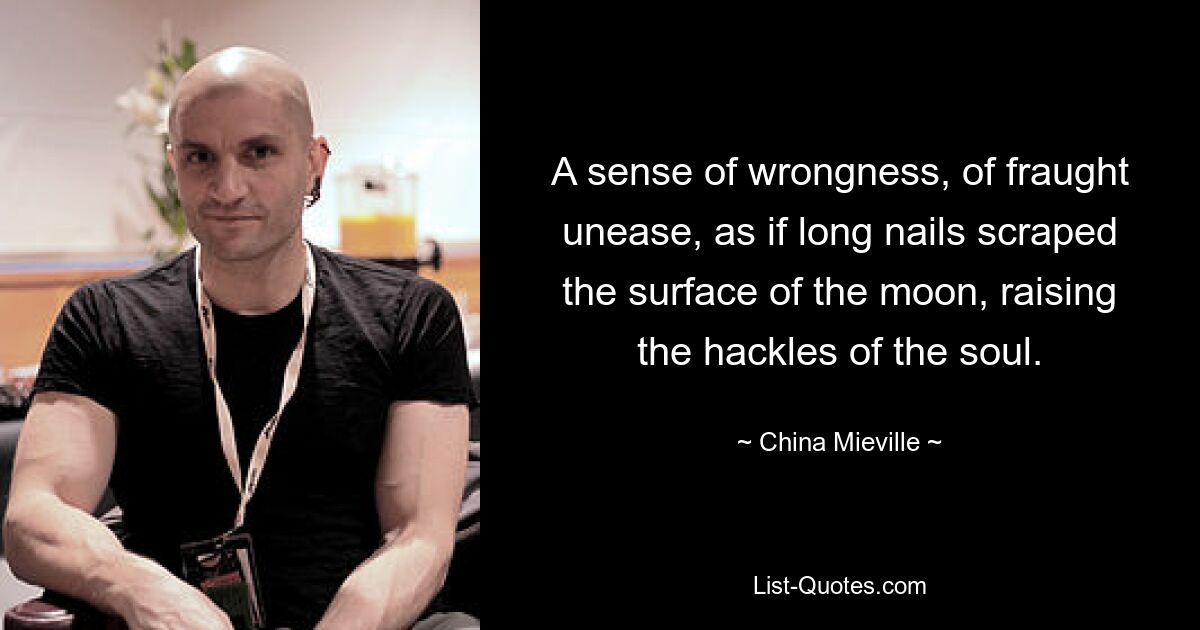 A sense of wrongness, of fraught unease, as if long nails scraped the surface of the moon, raising the hackles of the soul. — © China Mieville