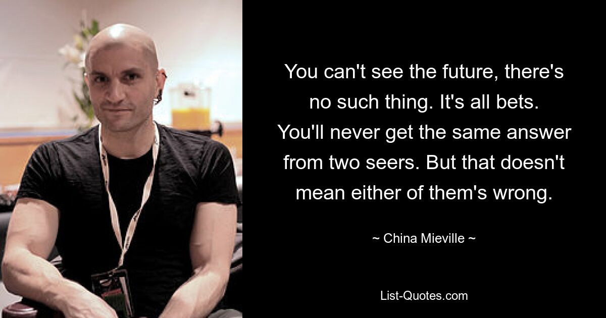 You can't see the future, there's no such thing. It's all bets. You'll never get the same answer from two seers. But that doesn't mean either of them's wrong. — © China Mieville