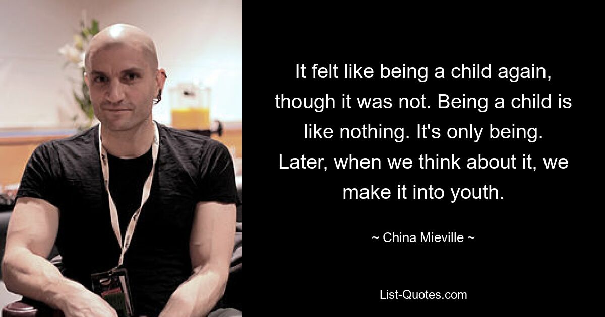 It felt like being a child again, though it was not. Being a child is like nothing. It's only being. Later, when we think about it, we make it into youth. — © China Mieville