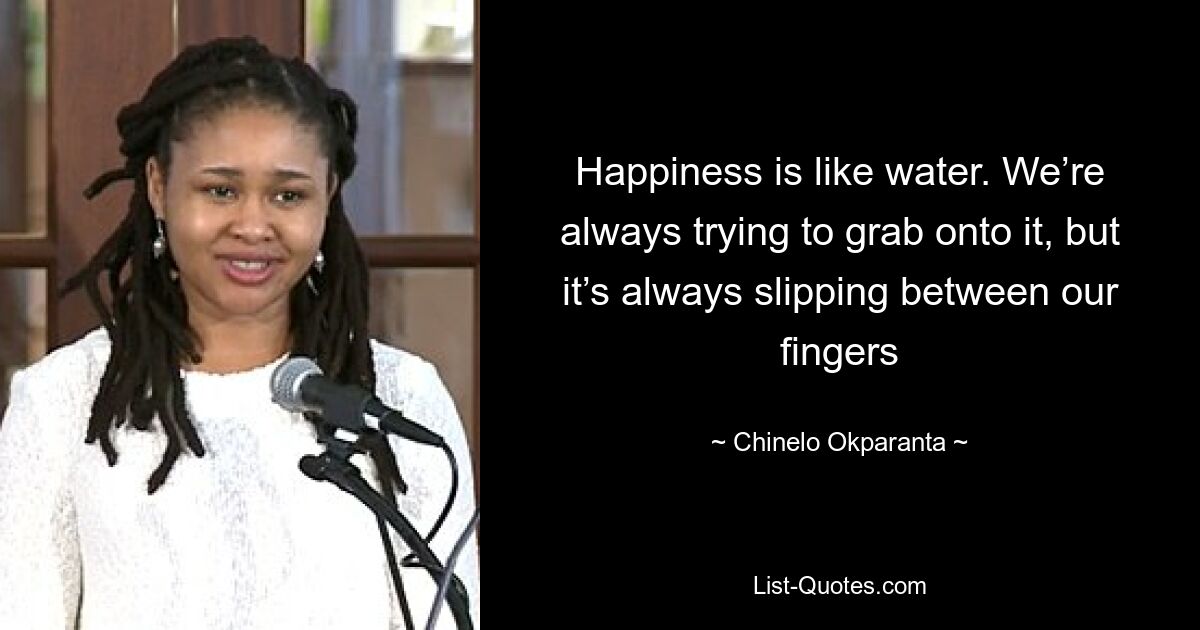 Happiness is like water. We’re always trying to grab onto it, but it’s always slipping between our fingers — © Chinelo Okparanta