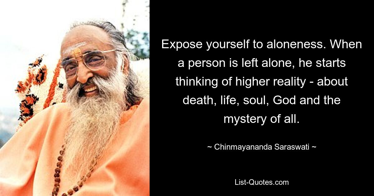 Expose yourself to aloneness. When a person is left alone, he starts thinking of higher reality - about death, life, soul, God and the mystery of all. — © Chinmayananda Saraswati