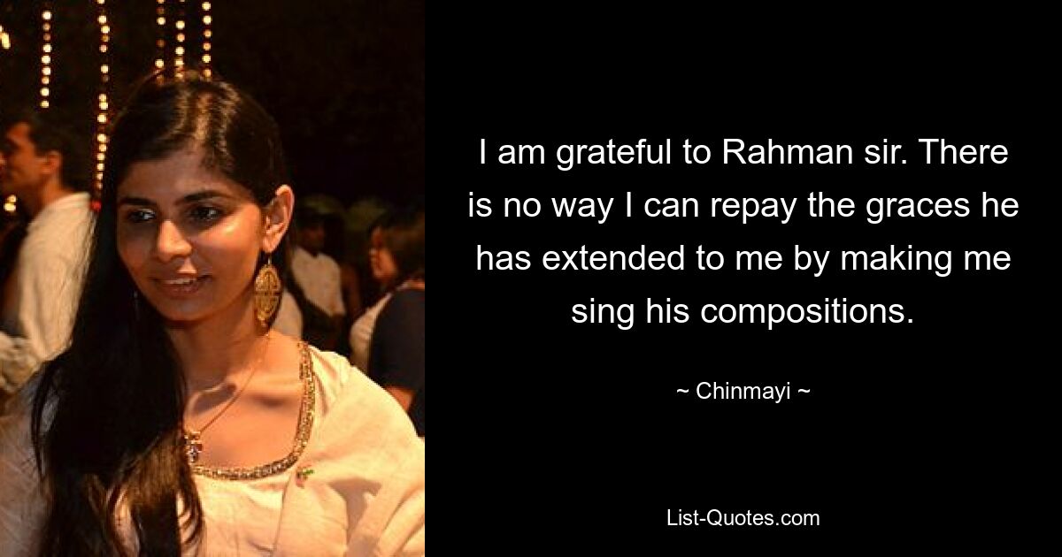 I am grateful to Rahman sir. There is no way I can repay the graces he has extended to me by making me sing his compositions. — © Chinmayi