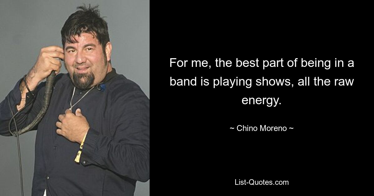 For me, the best part of being in a band is playing shows, all the raw energy. — © Chino Moreno