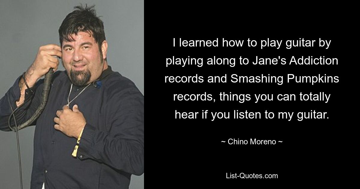 I learned how to play guitar by playing along to Jane's Addiction records and Smashing Pumpkins records, things you can totally hear if you listen to my guitar. — © Chino Moreno