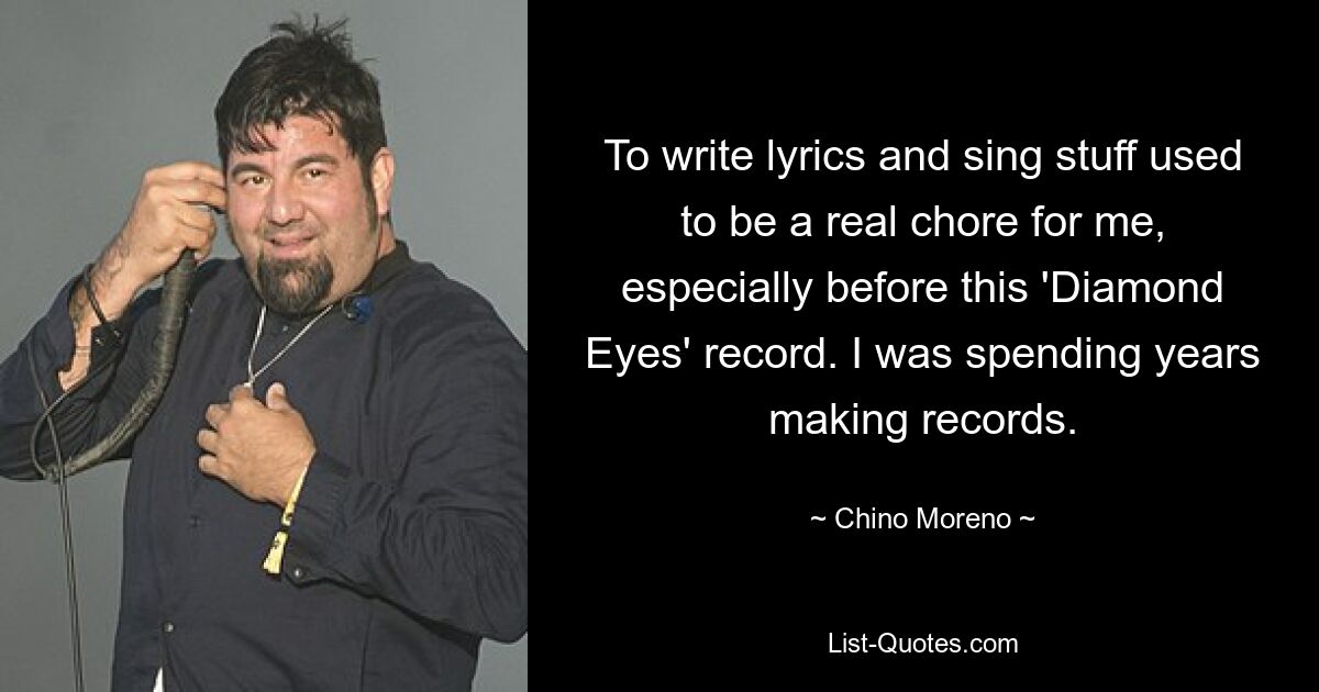 To write lyrics and sing stuff used to be a real chore for me, especially before this 'Diamond Eyes' record. I was spending years making records. — © Chino Moreno