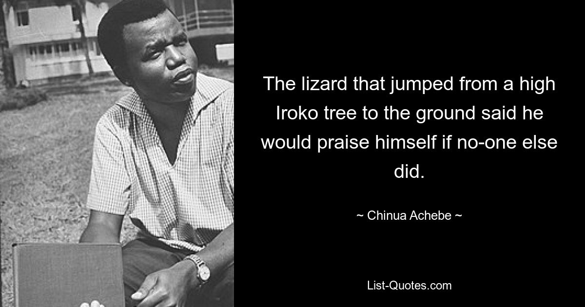 The lizard that jumped from a high Iroko tree to the ground said he would praise himself if no-one else did. — © Chinua Achebe