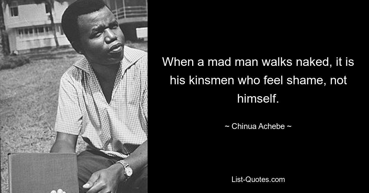 When a mad man walks naked, it is his kinsmen who feel shame, not himself. — © Chinua Achebe