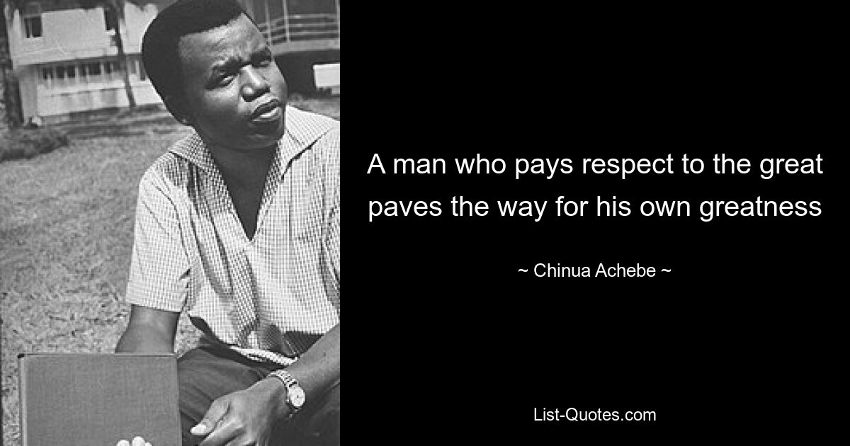 A man who pays respect to the great paves the way for his own greatness — © Chinua Achebe