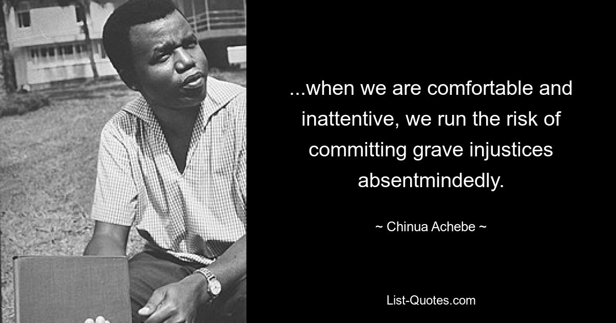 ...when we are comfortable and inattentive, we run the risk of committing grave injustices absentmindedly. — © Chinua Achebe