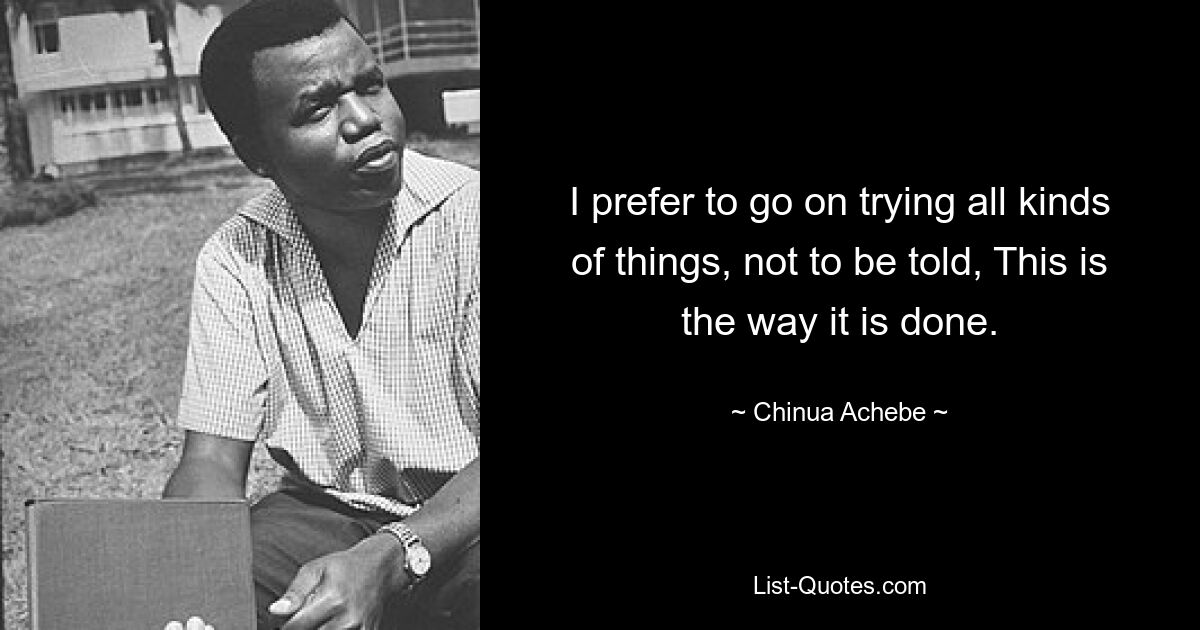 I prefer to go on trying all kinds of things, not to be told, This is the way it is done. — © Chinua Achebe