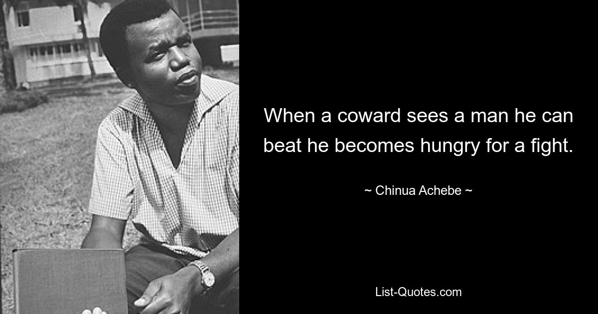 When a coward sees a man he can beat he becomes hungry for a fight. — © Chinua Achebe