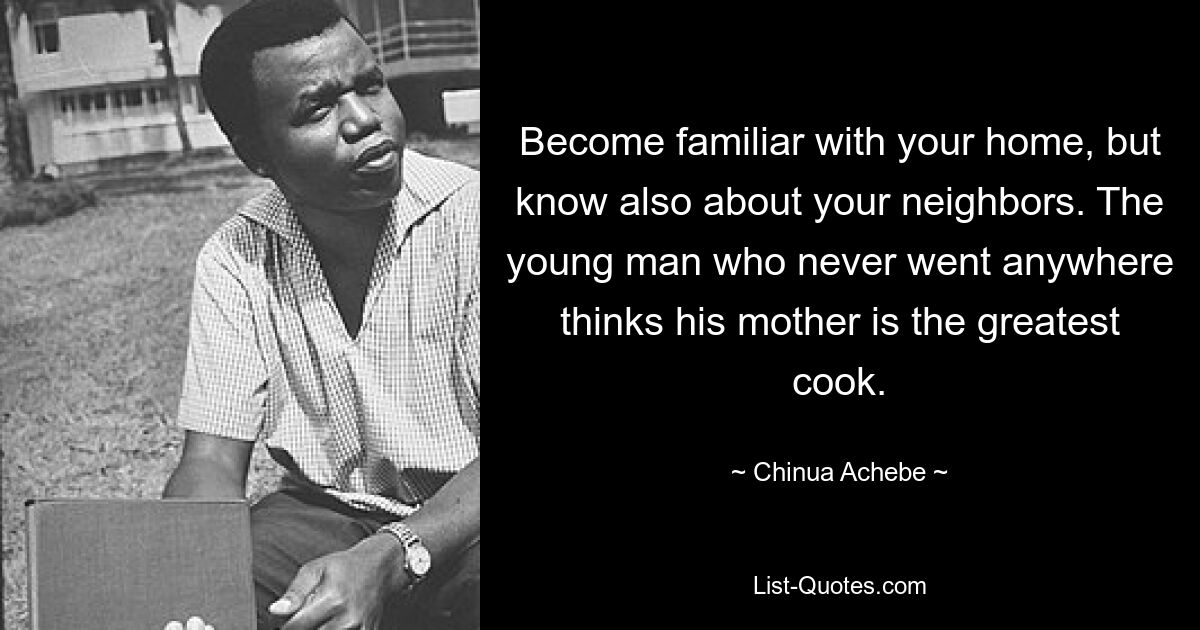 Become familiar with your home, but know also about your neighbors. The young man who never went anywhere thinks his mother is the greatest cook. — © Chinua Achebe