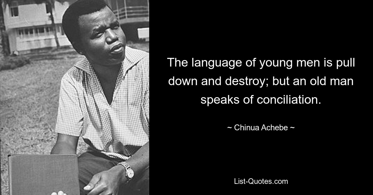 The language of young men is pull down and destroy; but an old man speaks of conciliation. — © Chinua Achebe