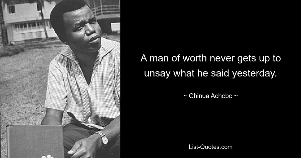 A man of worth never gets up to unsay what he said yesterday. — © Chinua Achebe