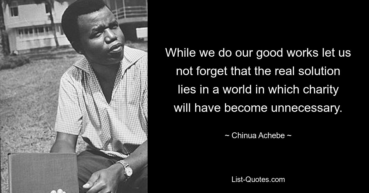 While we do our good works let us not forget that the real solution lies in a world in which charity will have become unnecessary. — © Chinua Achebe