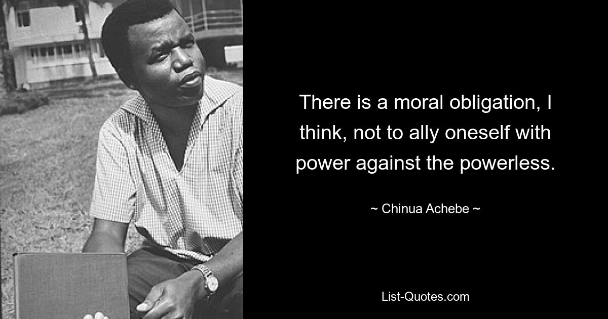 There is a moral obligation, I think, not to ally oneself with power against the powerless. — © Chinua Achebe