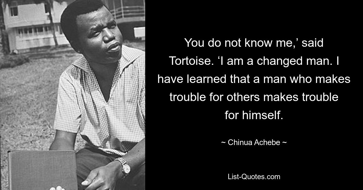 „Du kennst mich nicht“, sagte Schildkröte. „Ich bin ein veränderter Mann.“ Ich habe gelernt, dass ein Mann, der anderen Ärger macht, sich selbst Ärger macht. — © Chinua Achebe