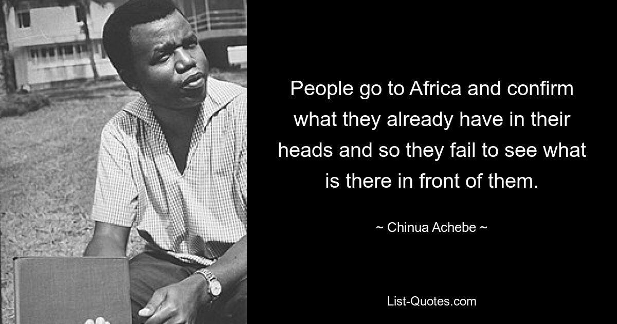 People go to Africa and confirm what they already have in their heads and so they fail to see what is there in front of them. — © Chinua Achebe